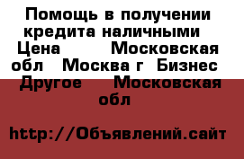 Помощь в получении кредита наличными › Цена ­ 10 - Московская обл., Москва г. Бизнес » Другое   . Московская обл.